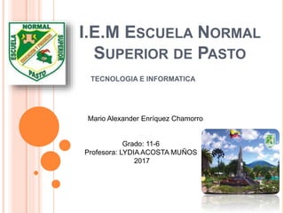 I.E.M ESCUELA NORMAL
SUPERIOR DE PASTO
TECNOLOGIA E INFORMATICA
Mario Alexander Enríquez Chamorro
Grado: 11-6
Profesora: LYDIA ACOSTA MUÑOS
2017
 