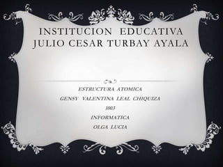 INSTITUCION EDUCATIVA
JULIO CESAR TURBAY AYALA
ESTRUCTURA ATOMICA
GENSY VALENTINA LEAL CHIQUIZA
1003
INFORMATICA
OLGA LUCIA
 