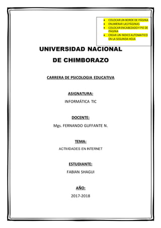 UNIVERSIDAD NACIONAL
DE CHIMBORAZO
CARRERA DE PSICOLOGIA EDUCATIVA
ASIGNATURA:
INFORMÁTICA TIC
DOCENTE:
Mgs. FERNANDO GUFFANTE N.
TEMA:
ACTIVIDADES EN INTERNET
ESTUDIANTE:
FABIAN SHAGUI
AÑO:
2017-2018
 COLOCARUN BORDE DE PÁGINA
 ENUMERAR LASPÁGINAS
 COLOCARENCABEZADOY PIE DE
PÁGINA
 CREAR UN INDICEAUTOMATICO
EN LA SEGUNDA HOJA
 
