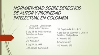 NORMATIVIDAD SOBRE DERECHOS
DE AUTOR Y PROPIEDAD
INTELECTUAL EN COLOMBIA
1. Artículo 61 Constitución
Política de Colombia
2. Lay 23 de 1982 Sobre los
Derechos de Autor
2.1 Articulo 1
2.2 Articulo 2
3. Ley 44 de 1993
3.1 Capitulo II Articulo 6
3.2 Capitulo IV Articulo 51
4. Ley 599 de 2000 Por la Cual se
Expide el Código Penal
4.1 Articulo 270
4.2 Articulo 271
4.3 Articulo 272
 