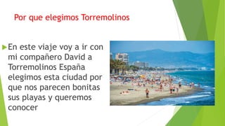 Por que elegimos Torremolinos
En este viaje voy a ir con
mi compañero David a
Torremolinos España
elegimos esta ciudad por
que nos parecen bonitas
sus playas y queremos
conocer