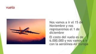 vuelo
Nos vamos a ir el 15 de
Noviembre y nos
regresaremos el 1 de
diciembre
El costo del vuelo es de
6.000.000 y nos vamos a ir
con la aerolínea Air Europa