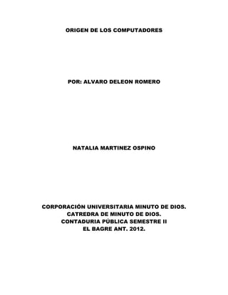 ORIGEN DE LOS COMPUTADORES




       POR: ALVARO DELEON ROMERO




        NATALIA MARTINEZ OSPINO




CORPORACIÓN UNIVERSITARIA MINUTO DE DIOS.
      CATREDRA DE MINUTO DE DIOS.
     CONTADURIA PÚBLICA SEMESTRE II
          EL BAGRE ANT. 2012.
 