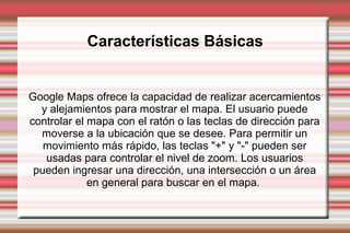 Google Maps ofrece la capacidad de realizar acercamientos
y alejamientos para mostrar el mapa. El usuario puede
controlar el mapa con el ratón o las teclas de dirección para
moverse a la ubicación que se desee. Para permitir un
movimiento más rápido, las teclas "+" y "-" pueden ser
usadas para controlar el nivel de zoom. Los usuarios
pueden ingresar una dirección, una intersección o un área
en general para buscar en el mapa.
Características Básicas
 