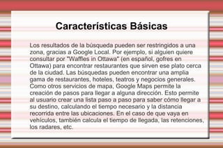 Características Básicas
Los resultados de la búsqueda pueden ser restringidos a una
zona, gracias a Google Local. Por ejemplo, si alguien quiere
consultar por "Waffles in Ottawa" (en español, gofres en
Ottawa) para encontrar restaurantes que sirven ese plato cerca
de la ciudad. Las búsquedas pueden encontrar una amplia
gama de restaurantes, hoteles, teatros y negocios generales.
Como otros servicios de mapa, Google Maps permite la
creación de pasos para llegar a alguna dirección. Esto permite
al usuario crear una lista paso a paso para saber cómo llegar a
su destino, calculando el tiempo necesario y la distancia
recorrida entre las ubicaciones. En el caso de que vaya en
vehículos, también calcula el tiempo de llegada, las retenciones,
los radares, etc.
 