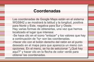 Coordenadas
Las coordenadas de Google Maps están en el sistema
WGS842 y se mostrará la latitud y la longitud, positiva
para Norte y Este, negativa para Sur y Oeste.
Hay varias formas de obtenerlas, una vez que hemos
localizado el lugar que interesa:
-Se hace clic en el icono "enlazar" y los valores que hay
a continuación de ?q= son las coordenadas.
-Hacer clic con el botón derecho del ratón en el punto
deseado en el mapa para que aparezca un menú con
opciones. En el menú, se ha de selccionar "¿Qué hay
aquí?" y hacer clic en la flecha de color verde para
obtener las coordenadas.
 
