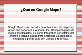 ¿Qué es Google Maps?
Google Maps es un servidor de aplicaciones de mapas en
la web que pertenece a Alphabet Inc. Ofrece imágenes de
mapas desplazables, así como fotografías por satélite del
mundo e incluso la ruta entre diferentes ubicaciones o
imágenes a pie de calle con Google Street View.
 