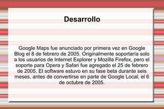 Desarrollo
Google Maps fue anunciado por primera vez en Google
Blog el 8 de febrero de 2005. Originalmente soportaría solo
a los usuarios de Internet Explorer y Mozilla Firefox, pero el
soporte para Opera y Safari fue agregado el 25 de febrero
de 2005. El software estuvo en su fase beta durante seis
meses, antes de convertirse en parte de Google Local, el 6
de octubre de 2005.
 