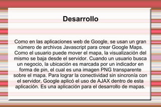 Desarrollo
Como en las aplicaciones web de Google, se usan un gran
número de archivos Javascript para crear Google Maps.
Como el usuario puede mover el mapa, la visualización del
mismo se baja desde el servidor. Cuando un usuario busca
un negocio, la ubicación es marcada por un indicador en
forma de pin, el cual es una imagen PNG transparente
sobre el mapa. Para lograr la conectividad sin sincronía con
el servidor, Google aplicó el uso de AJAX dentro de esta
aplicación. Es una aplicación para el desarrollo de mapas.
 