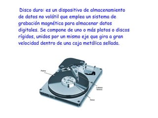 Disco duro: es un dispositivo de almacenamiento
de datos no volátil que emplea un sistema de
grabación magnética para almacenar datos
digitales. Se compone de uno o más platos o discos
rígidos, unidos por un mismo eje que gira a gran
velocidad dentro de una caja metálica sellada.
 