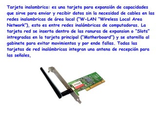 Tarjeta inalambrica: es una tarjeta para expansión de capacidades
que sirve para enviar y recibir datos sin la necesidad de cables en las
redes inalambricas de área local (“W-LAN “Wireless Local Area
Network”), esto es entre redes inalámbricas de computadoras. La
tarjeta red se inserta dentro de las ranuras de expansion o “Slots”
intregradas en la tarjeta principal (“Motherboard”) y se atornilla al
gabinete para evitar movimientos y por ende fallas. Todas las
tarjetas de red inalámbricas integran una antena de recepción para
las señales,
 