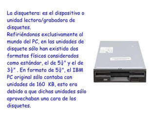 La disquetera: es el dispositivo o
unidad lectora/grabadora de
disquetes.
Refiriéndonos exclusivamente al
mundo del PC, en las unidades de
disquete sólo han existido dos
formatos físicos considerados
como estándar, el de 5¼" y el de
3½” . En formato de 5¼", el IBM
PC original sólo contaba con
unidades de 160 KB, esto era
debido a que dichas unidades sólo
aprovechaban una cara de los
disquetes.
 