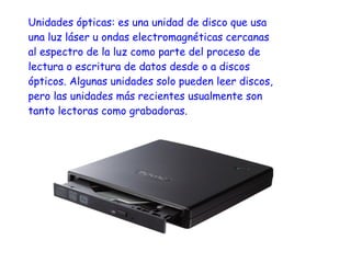 Unidades ópticas: es una unidad de disco que usa
una luz láser u ondas electromagnéticas cercanas
al espectro de la luz como parte del proceso de
lectura o escritura de datos desde o a discos
ópticos. Algunas unidades solo pueden leer discos,
pero las unidades más recientes usualmente son
tanto lectoras como grabadoras.
 