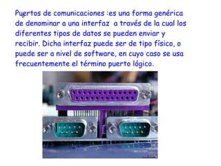 Puertos de comunicaciones :es una forma genérica
  d
de denominar a una interfaz a través de la cual los
diferentes tipos de datos se pueden enviar y
recibir. Dicha interfaz puede ser de tipo físico, o
puede ser a nivel de software, en cuyo caso se usa
frecuentemente el término puerto lógico.
 
