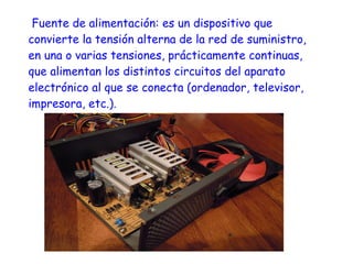 Fuente de alimentación: es un dispositivo que
convierte la tensión alterna de la red de suministro,
en una o varias tensiones, prácticamente continuas,
que alimentan los distintos circuitos del aparato
electrónico al que se conecta (ordenador, televisor,
impresora, etc.).
 