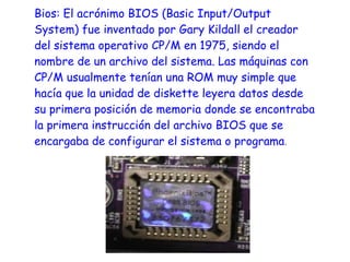 Bios: El acrónimo BIOS (Basic Input/Output
System) fue inventado por Gary Kildall el creador
del sistema operativo CP/M en 1975, siendo el
nombre de un archivo del sistema. Las máquinas con
CP/M usualmente tenían una ROM muy simple que
hacía que la unidad de diskette leyera datos desde
su primera posición de memoria donde se encontraba
la primera instrucción del archivo BIOS que se
encargaba de configurar el sistema o programa .
 