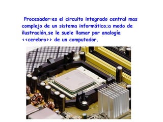 Procesador:es el circuito integrado central mas
complejo de un sistema informático;a modo de
ilustración,se le suele llamar por analogía
<<cerebro>> de un computador.
 