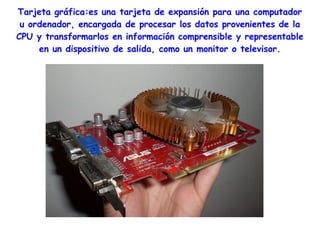 Tarjeta gráfica:es una tarjeta de expansión para una computador
 u ordenador, encargada de procesar los datos provenientes de la
CPU y transformarlos en información comprensible y representable
     en un dispositivo de salida, como un monitor o televisor.
 