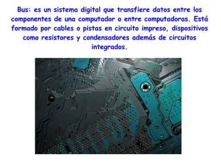 Bus: es un sistema digital que transfiere datos entre los
componentes de una computador o entre computadoras. Está
formado por cables o pistas en circuito impreso, dispositivos
   como resistores y condensadores además de circuitos
                         integrados.
 