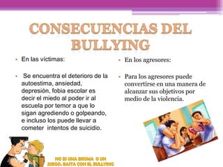 • En las víctimas:

• En los agresores:

• Se encuentra el deterioro de la
autoestima, ansiedad,
depresión, fobia escolar es
decir el miedo al poder ir al
escuela por temor a que lo
sigan agrediendo o golpeando,
e incluso los puede llevar a
cometer intentos de suicidio.

• Para los agresores puede
convertirse en una manera de
alcanzar sus objetivos por
medio de la violencia.

 