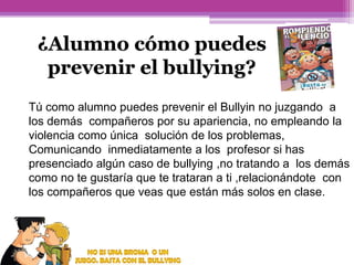 ¿Alumno cómo puedes
prevenir el bullying?
Tú como alumno puedes prevenir el Bullyin no juzgando a
los demás compañeros por su apariencia, no empleando la
violencia como única solución de los problemas,
Comunicando inmediatamente a los profesor si has
presenciado algún caso de bullying ,no tratando a los demás
como no te gustaría que te trataran a ti ,relacionándote con
los compañeros que veas que están más solos en clase.

 