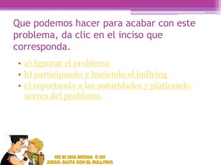 Que podemos hacer para acabar con este
problema, da clic en el inciso que
corresponda.
• a) Ignorar el problema
• b) participando y haciendo el bullying
• c) reportando a las autoridades y platicando
acerca del problema.

 