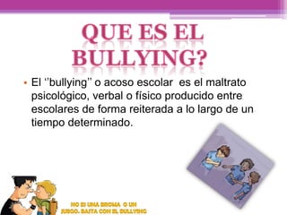 • El ‘’bullying’’ o acoso escolar es el maltrato
psicológico, verbal o físico producido entre
escolares de forma reiterada a lo largo de un
tiempo determinado.

 