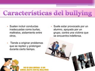 • Suelen incluir conductas
inadecuadas como burlas,
maltratos, aislamiento entre
otros.
• Tiende a originar problemas
que se repiten y prolongan
durante cierto tiempo.

• Suele estar provocado por un
alumno, apoyado por un
grupo, contra una víctima que
se encuentra indefensa.

 