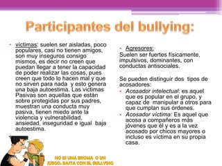 • víctimas: suelen ser aisladas, poco
populares, casi no tienen amigos,
son muy inseguros consigo
mismos, es decir no creen que
puedan llegar a tener la capacidad
de poder realizar las cosas, pues
creen que todo lo hacen mal y que
no sirven para nada y esto genera
una baja autoestima. Las victimas
Pasivas son aquellas que están
sobre protegidas por sus padres,
muestran una conducta muy
pasiva, tienen miedo ante la
violencia y vulnerabilidad,
ansiedad, inseguridad e igual baja
autoestima.

• Agresores:
Suelen ser fuertes físicamente,
impulsivos, dominantes, con
conductas antisociales.
Se pueden distinguir dos tipos de
acosadores:
• Acosador intelectual: es aquel
que es popular en el grupo, y
capaz de manipular a otros para
que cumplan sus órdenes.
• Acosador víctima: Es aquel que
acosa a compañeros más
jóvenes que él y es a la vez
acosado por chicos mayores o
incluso es víctima en su propia
casa.

 