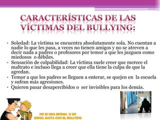 • Soledad: La víctima se encuentra absolutamente sola. No cuentan a
nadie lo que les pasa, a veces no tienen amigos y no se atreven a
decir nada a padres o profesores por temor a que les juzguen como
miedosos o débiles.
• Sensación de culpabilidad: La víctima suele creer que merece el
maltrato e incluso llega a creer que ella tiene la culpa de que la
agredan.
• Temor a que los padres se lleguen a enterar, se quejen en la escuela
y sufran más agresiones.
• Quieren pasar desapercibidos o ser invisibles para los demás.

 