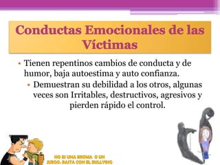 • Tienen repentinos cambios de conducta y de
humor, baja autoestima y auto confianza.
• Demuestran su debilidad a los otros, algunas
veces son Irritables, destructivos, agresivos y
pierden rápido el control.

 