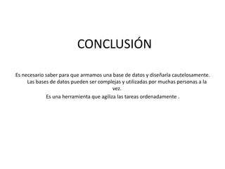 CONCLUSIÓN
Es necesario saber para que armamos una base de datos y diseñarla cautelosamente.
Las bases de datos pueden ser complejas y utilizadas por muchas personas a la
vez.
Es una herramienta que agiliza las tareas ordenadamente .
 