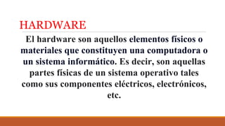 HARDWARE
El hardware son aquellos elementos físicos o
materiales que constituyen una computadora o
un sistema informático. Es decir, son aquellas
partes físicas de un sistema operativo tales
como sus componentes eléctricos, electrónicos,
etc.
 