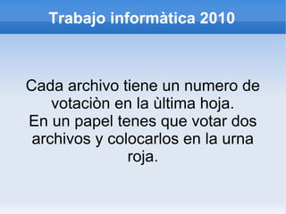Trabajo informàtica 2010
Cada archivo tiene un numero de
votaciòn en la ùltima hoja.
En un papel tenes que votar dos
archivos y colocarlos en la urna
roja.