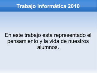 Trabajo informàtica 2010
En este trabajo esta representado el
pensamiento y la vida de nuestros
alumnos.
 