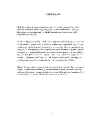 13
1. INTRODUCCIÓN
Se le llama base de datos a los bancos de información que contienen datos
relativos a diversas temáticas y categorizados de distinta manera, pero que
comparten entre sí algún tipo de vínculo o relación que busca ordenarlos y
clasificarlos en conjunto.
Una base de datos o banco de datos es un conjunto de datos pertenecientes a un
mismo contexto y almacenados sistemáticamente para su posterior uso. En este
sentido; una biblioteca puede considerarse una base de datos compuesta en su
mayoría por documentos y textos impresos en papel e indexados para su consulta.
Actualmente, y debido al desarrollo tecnológico de campos como la informática y
la electrónica, la mayoría de las bases de datos están en formato digital, siendo
este un componente electrónico, y por ende se ha desarrollado y se ofrece un
amplio rango de soluciones al problema del almacenamiento de datos.
Existen programas denominados sistemas gestores de bases de datos, abreviado
DBMS, que permiten almacenar y posteriormente acceder a los datos de forma
rápida y estructurada. Las propiedades de estos DBMS, así como su utilización y
administración, se estudian dentro del ámbito de la informática.
 