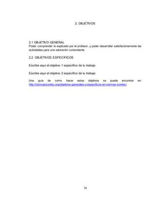 14
2. OBJETIVOS
2.1 OBJETIVO GENERAL
Poder comprender lo explicado por el profesor, y poder desarrollar satisfactoriamente las
actividades para una valoración contundente.
2.2 OBJETIVOS ESPECÍFICOS
Escribe aquí el objetivo 1 específico de tu trabajo
Escribe aquí el objetivo 2 específico de tu trabajo
Una guía de como hacer estos objetivos se puede encontrar en:
http://normasicontec.org/objetivos-generales-y-especificos-en-normas-icontec/
 