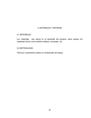 22
5. MATERIALES Y MÉTODOS
5.1 MATERIALES
Los materiales que usaron en el desarrollo del proyecto, estos pueden ser
materiales físicos como también software, encuestas, etc.
5.2 METODOLOGÍA
Técnicas o parámetros usados en el desarrollo del trabajo.
 