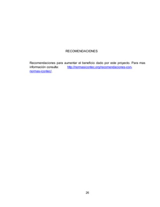 26
RECOMENDACIONES
Recomendaciones para aumentar el beneficio dado por este proyecto. Para mas
información consulta: http://normasicontec.org/recomendaciones-con-
normas-icontec/.
 
