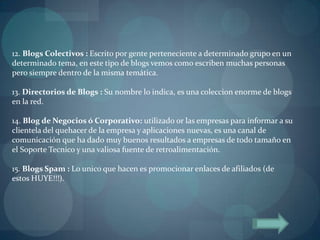 12. Blogs Colectivos : Escrito por gente perteneciente a determinado grupo en un
determinado tema, en este tipo de blogs vemos como escriben muchas personas
pero siempre dentro de la misma temática.

13. Directorios de Blogs : Su nombre lo indica, es una coleccion enorme de blogs
en la red.

14. Blog de Negocios ó Corporativo: utilizado or las empresas para informar a su
clientela del quehacer de la empresa y aplicaciones nuevas, es una canal de
comunicación que ha dado muy buenos resultados a empresas de todo tamaño en
el Soporte Tecnico y una valiosa fuente de retroalimentación.

15. Blogs Spam : Lo unico que hacen es promocionar enlaces de afiliados (de
estos HUYE!!!).
 