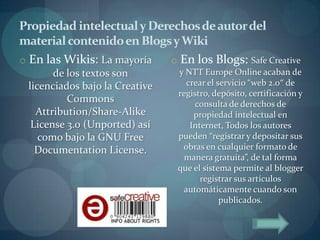 Propiedad intelectual y Derechos de autor del
material contenido en Blogs y Wiki
o En las Wikis: La mayoría o En los Blogs: Safe Creative
       de los textos son        y NTT Europe Online acaban de
 licenciados bajo la Creative      crear el servicio “web 2.0″ de
                                registro, depósito, certificación y
          Commons                    consulta de derechos de
   Attribution/Share-Alike           propiedad intelectual en
  License 3.0 (Unported) así        Internet, Todos los autores
    como bajo la GNU Free       pueden “registrar y depositar sus
   Documentation License.        obras en cualquier formato de
                                  manera gratuita”, de tal forma
                                que el sistema permite al blogger
                                       registrar sus artículos
                                  automáticamente cuando son
                                             publicados.
 