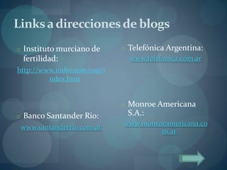 Links a direcciones de blogs
o Instituto murciano de      o Telefónica Argentina:
 fertilidad:                    www.telefonica.com.ar
http://www.imfer.com/esp/i
         ndex.htm


                             o Monroe Americana
o Banco Santander Rio:        S.A.:
                             www.monroeamericana.co
 www.santanderrio.com.ar
                                      m.ar
 