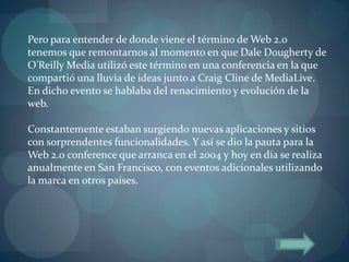 Pero para entender de donde viene el término de Web 2.0
tenemos que remontarnos al momento en que Dale Dougherty de
O’Reilly Media utilizó este término en una conferencia en la que
compartió una lluvia de ideas junto a Craig Cline de MediaLive.
En dicho evento se hablaba del renacimiento y evolución de la
web.

Constantemente estaban surgiendo nuevas aplicaciones y sitios
con sorprendentes funcionalidades. Y así se dio la pauta para la
Web 2.0 conference que arranca en el 2004 y hoy en día se realiza
anualmente en San Francisco, con eventos adicionales utilizando
la marca en otros países.
 