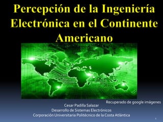 Percepción de la Ingeniería
Electrónica en el Continente
Americano
Recuperado de google imágenes
1
Cesar Padilla Salazar
Desarrollo de Sistemas Electrónicos
Corporación Universitaria Politécnico de la Costa Atlántica
 
