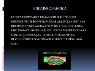ETICAINFORMATICA
LA ETICA INFORMATICA TRATA SOBRE EL BUENUSO DEL
INTERNET (REDES SOCIALES, PAGINAS WEB,ETC).LA ETICA Y LA
INFORMATICA NOS AYUDA A PREVENIR COSAS INDESEADAS ,
ESTO TRATA DE: HACER UN BUEN USO DE LAS REDES SOCIALES
CON LO QUE PUBLIQUES , CHATEES, NO HABLAR CON
DESCONOCIDOS COSAS PRIVADAS «PUEDE TERMINAL MUY
MAL»
 
