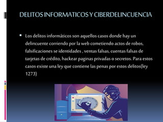DELITOSINFORMATICOSYCIBERDELINCUENCIA
 Los delitos informáticos son aquellos casos donde hay un
delincuente corriendo por laweb cometiendo actos de robos,
falsificaciones se identidades , ventas falsas,cuentasfalsasde
tarjetasde crédito, hackearpaginasprivadas o secretos. Para estos
casos existe unaley que contiene laspenas por estos delitos(ley
1273)
 