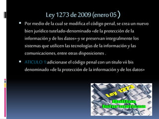 Ley1273de2009(enero05)
 Por medio de la cualse modifica el código penal, se crea un nuevo
bien jurídicotutelado-denominado «de la protección de la
información y de los datos»-y se preservan integralmente los
sistemas que utilicen las tecnologías de lainformación y las
comunicaciones, entre otras disposiciones .
 ATICULO 1:adicionase el código penal con un titulo vii bis
denominado «de laprotección de lainformación y de los datos»
 