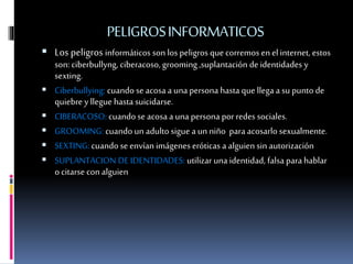 PELIGROSINFORMATICOS
 Los peligros informáticos son los peligros quecorremos enel internet, estos
son: ciberbullyng, ciberacoso, grooming ,suplantación de identidades y
sexting.
 Ciberbullying: cuando se acosa a una persona hasta que llega a su punto de
quiebre y llegue hasta suicidarse.
 CIBERACOSO: cuandose acosa a una persona porredes sociales.
 GROOMING: cuando un adulto sigue a un niño para acosarlo sexualmente.
 SEXTING: cuando se envían imágenes eróticas a alguien sin autorización
 SUPLANTACION DE IDENTIDADES: utilizar una identidad, falsa para hablar
o citarse con alguien
 