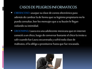 CASOSDEPELIGROSINFORMATICOS
 CIBERACOSO: usurpar su clave de correo electrónico para
además de cambiar lade forma que su legitimo propietario no lo
pueda consultar, leer los mensajes que a su buzón le llegan
violando su intimidad.
 GROOMING: Laura era una adolecente mexicana que en internet
conoció a un chico, luego de conversar bastante el chicolainvito a
salircuando fue Laura secuestrada y sufrió toda clasede
maltratos, el la obligo a prostituirse hastaque fue rescatada.
 