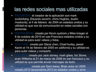 las redes sociales mas utilizadas
 FACEBOOK: el creador de la aplicación son mark
zuckerberg, Eduardo saverin, chins Hughes, dustin
moskovitz, el 4 de febrero de 2004 en estados unidos y su
utilidad es que nos da comunicación en redes sociales con
personas.
 INSTRAGRAM: creado por Kevin systrom y Mike krieger el
6 de octubre de 2010 en san Francisco estados unidos y su
utilidad es para subir videos y fotos.
 YOUTUBE: creado por Steve chen, Chad hurley, jawed
Karim el 14 de febrero del 2005 en california y su utilidad es
para subir videos y compartir.
 TWITTER::creado por Jack dorsey, noah glass, biz Stone,
evan Williams el 21 de marzo de 2006 en san francisco y su
utilidad es que permite enviar mensajes de texto.
 WHATSAPP: creado por Sam kaiwy, Brian actor en 2009
creado,2012 lanzamiento,2013 en estados unidos y sirve
 